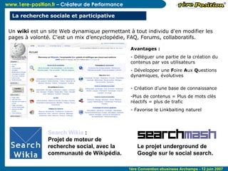 Un  wiki  est un site Web dynamique permettant à tout individu d'en modifier les pages à volonté. C’est un mix d’encyclopédie, FAQ, Forums, collaboratifs. Avantages :  Déléguer une partie de la création du contenus par vos utilisateurs Développer une  F oire  A ux  Q uestions dynamiques, évolutives - Création d’une base de connaissance Plus de contenus = Plus de mots clés réactifs = plus de trafic Favorise le Linkbaiting naturel La recherche sociale et participative Search Wikia  :  Projet de moteur de recherche social, avec la communauté de Wikipédia. Le projet underground de Google sur le social search. 