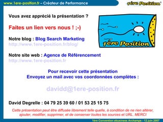 Vous avez apprécié la présentation ? Faites un lien vers nous ! ;-)‏ Notre blog :  Blog Search Marketing http://www.1ere-position.fr/blog/   Notre site web :  Agence de Référencement http://www.1ere-position.fr   Pour recevoir cette présentation Envoyez un mail avec vos coordonnées complètes : [email_address] David Degrelle : 04 79 25 39 60 / 01 53 25 15 75 Cette présentation peut être diffusée librement telle quelle, à condition de ne rien altérer, ajouter, modifier, supprimer, et de conserver toutes les sources et URL. MERCI 