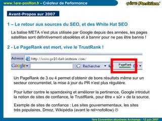 2 - Le PageRank est mort, vive le TrustRank ! Un PageRank de 3 ou 4 permet d’obtenir de bons résultats même sur un  secteur concurrentiel, la mise à jour du PR n’est plus régulière. Pour lutter contre le spamdexing et améliorer la pertinence, Google introduit  la notion de sites de confiance, le TrustRank, pour être « sûr » de la source. Exemple de sites de confiance : Les sites gouvernementaux, les sites très populaires, Dmoz, Wikipédia (avant le rel=nofollow)   1 – Le retour aux sources du SEO, et des White Hat SEO La balise META n’est plus utilisée par Google depuis des années, les pages satellites sont définitivement obsolètes et à bannir pour ne pas être bannis ! Avant-Propos sur 2007 