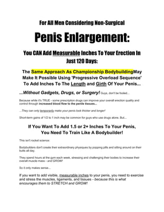 For All Men Considering Non-Surgical
Penis Enlargement:
You CAN Add Measurable Inches To Your Erection In
Just 120 Days:
The Same Approach As Championship BodybuildingMay
Make It Possible Using 'Progressive Overload Sequence'
To Add Inches To The Length and Girth Of Your Penis...
...Without Gadgets, Drugs, or Surgery! Guys, don't be fooled...
Because while it's TRUE - some prescription drugs can improve your overall erection quality and
control through increased blood flow to the penile tissues...
...They can only temporarily make your penis look thicker and longer!
Short-term gains of 1/2 to 1 inch may be common for guys who use drugs alone. But...
If You Want To Add 1.5 or 2+ Inches To Your Penis,
You Need To Train Like A Bodybuilder!
This isn't rocket science:
Bodybuilders don't create their extraordinary physiques by popping pills and sitting around on their
butts all day.
They spend hours at the gym each week, stressing and challenging their bodies to increase their
overall muscle mass - and GROW!
So it only makes sense...
If you want to add visible, measurable inches to your penis, you need to exercise
and stress the muscles, ligaments, and tissues - because this is what
encourages them to STRETCH and GROW!
 