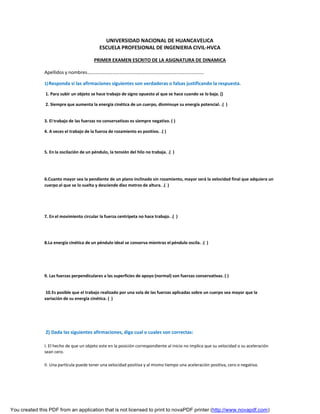 You created this PDF from an application that is not licensed to print to novaPDF printer (http://www.novapdf.com)
UNIVERSIDAD NACIONAL DE HUANCAVELICA
ESCUELA PROFESIONAL DE INGENIERIA CIVIL-HVCA
PRIMER EXAMEN ESCRITO DE LA ASIGNATURA DE DINAMICA
Apellidos y nombres…………………………………………………………………………………….
1)Responda si las afirmaciones siguientes son verdaderas o falsas justificando la respuesta.
1. Para subir un objeto se hace trabajo de signo opuesto al que se hace cuando se lo baja. ()
2. Siempre que aumenta la energía cinética de un cuerpo, disminuye su energía potencial. .( )
3. El trabajo de las fuerzas no conservativas es siempre negativo. ( )
4. A veces el trabajo de la fuerza de rozamiento es positivo. .( )
5. En la oscilación de un péndulo, la tensión del hilo no trabaja. .( )
6.Cuanto mayor sea la pendiente de un plano inclinado sin rozamiento, mayor será la velocidad final que adquiera un
cuerpo al que se lo suelta y desciende diez metros de altura. .( )
7. En el movimiento circular la fuerza centrípeta no hace trabajo. .( )
8.La energía cinética de un péndulo ideal se conserva mientras el péndulo oscila. .( )
9. Las fuerzas perpendiculares a las superficies de apoyo (normal) son fuerzas conservativas. ( )
10.Es posible que el trabajo realizado por una sola de las fuerzas aplicadas sobre un cuerpo sea mayor que la
variación de su energía cinética. ( )
2) Dada las siguientes afirmaciones, diga cual o cuales son correctas:
I. El hecho de que un objeto este en la posición correspondiente al inicio no implica que su velocidad o su aceleración
sean cero.
II. Una partícula puede tener una velocidad positiva y al mismo tiempo una aceleración positiva, cero o negativa.
 