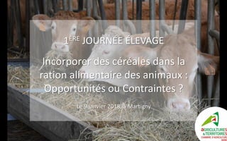 1ÈRE JOURNÉE ÉLEVAGE
Incorporer des céréales dans la
ration alimentaire des animaux :
Opportunités ou Contraintes ?
Le 9 janvier 2018, à Martigny
 