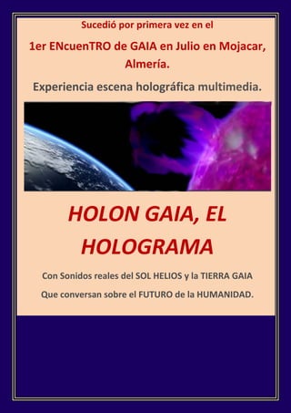 Sucedió por primera vez en el

1er ENcuenTRO de GAIA en Julio en Mojacar,
                Almería.
Experiencia escena holográfica multimedia.




        HOLON GAIA, EL
         HOLOGRAMA
  Con Sonidos reales del SOL HELIOS y la TIERRA GAIA
  Que conversan sobre el FUTURO de la HUMANIDAD.
 