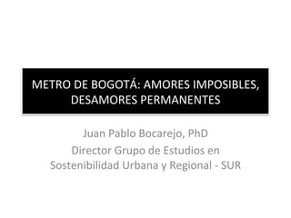 METRO 
DE 
BOGOTÁ: 
AMORES 
IMPOSIBLES, 
DESAMORES 
PERMANENTES 
Juan 
Pablo 
Bocarejo, 
PhD 
Director 
Grupo 
de 
Estudios 
en 
Sostenibilidad 
Urbana 
y 
Regional 
-­‐ 
SUR 
 