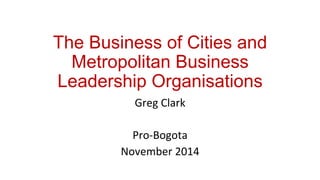 The Business of Cities and 
Metropolitan Business 
Leadership Organisations 
Greg 
Clark 
Pro-­‐Bogota 
November 
2014 
 
