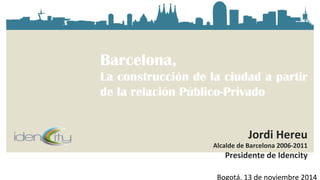 Barcelona, 
La construcción de la ciudad a partir 
de la relación Público-Privado 
Jordi 
Hereu 
Alcalde 
de 
Barcelona 
2006-­‐2011 
Presidente 
de 
Idencity 
Bogotá, 
13 
de 
noviembre 
2014 
 