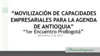 “MOVILIZACIÓN DE CAPACIDADES 
EMPRESARIALES PARA LA AGENDA 
DE ANTIOQUIA” 
“1er Encuentro ProBogotá” 
Noviembre 13 de 2014 
 