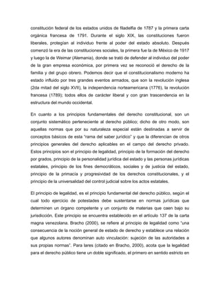 constitución federal de los estados unidos de filadelfia de 1787 y la primera carta
orgánica francesa de 1791. Durante el siglo XIX, las constituciones fueron
liberales, protegían al individuo frente al poder del estado absoluto. Después
comenzó la era de las constituciones sociales, la primera fue la de México de 1917
y luego la de Weimar (Alemania), donde se trató de defender al individuo del poder
de la gran empresa económica, por primera vez se reconoció el derecho de la
familia y del grupo obrero. Podemos decir que el constitucionalismo moderno ha
estado influido por tres grandes eventos armados, que son la revolución inglesa
(2da mitad del siglo XVII), la independencia norteamericana (1776), la revolución
francesa (1789); todos ellos de carácter liberal y con gran trascendencia en la
estructura del mundo occidental.
En cuanto a los principios fundamentales del derecho constitucional, son un
conjunto sistemático perteneciente al derecho público; dicho de otro modo, son
aquellas normas que por su naturaleza especial están destinadas a servir de
conceptos básicos de esta “rama del saber jurídico” y que la diferencian de otros
principios generales del derecho aplicables en el campo del derecho privado.
Estos principios son el principio de legalidad, principio de la formación del derecho
por grados, principio de la personalidad jurídica del estado y las personas jurídicas
estatales, principio de los fines democráticos, sociales y de justicia del estado,
principio de la primacía y progresividad de los derechos constitucionales, y el
principio de la universalidad del control judicial sobre los actos estatales.
El principio de legalidad, es el principio fundamental del derecho público, según el
cual todo ejercicio de potestades debe sustentarse en normas jurídicas que
determinen un órgano competente y un conjunto de materias que caen bajo su
jurisdicción. Este principio se encuentra establecido en el artículo 137 de la carta
magna venezolana. Bracho (2000), se refiere al principio de legalidad como “una
consecuencia de la noción general de estado de derecho y establece una relación
que algunos autores denominan auto vinculación: sujeción de las autoridades a
sus propias normas”. Para lares (citado en Bracho, 2000), acota que la legalidad
para el derecho público tiene un doble significado, el primero en sentido estricto en
 