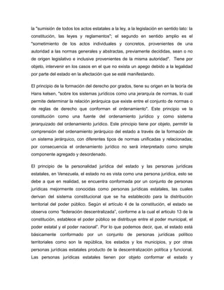 la "sumisión de todos los actos estatales a la ley, a la legislación en sentido lato: la
constitución, las leyes y reglamentos"; el segundo en sentido amplio es el
"sometimiento de los actos individuales y concretos, provenientes de una
autoridad a las normas generales y abstractas, previamente decididas, sean o no
de origen legislativo e inclusive provenientes de la misma autoridad". Tiene por
objeto, intervenir en los casos en el que no exista un apego debido a la legalidad
por parte del estado en la afectación que se esté manifestando.
El principio de la formación del derecho por grados, tiene su origen en la teoría de
Hans kelsen, "sobre los sistemas jurídicos como una jerarquía de normas, lo cual
permite determinar la relación jerárquica que existe entre el conjunto de normas o
de reglas de derecho que conforman el ordenamiento". Este principio ve la
constitución como una fuente del ordenamiento jurídico y como sistema
jerarquizado del ordenamiento jurídico. Este principio tiene por objeto, permitir la
comprensión del ordenamiento jerárquico del estado a través de la formación de
un sistema jerárquico, con diferentes tipos de normas unificadas y relacionadas;
por consecuencia el ordenamiento jurídico no será interpretado como simple
componente agregado y desordenado.
El principio de la personalidad jurídica del estado y las personas jurídicas
estatales, en Venezuela, el estado no es vista como una persona jurídica, esto se
debe a que en realidad, se encuentra conformada por un conjunto de personas
jurídicas mejormente conocidas como personas jurídicas estatales, las cuales
derivan del sistema constitucional que se ha establecido para la distribución
territorial del poder público. Según el artículo 4 de la constitución, el estado se
observa como “federación descentralizada”, conforme a la cual el articulo 13 de la
constitución, establece el poder público se distribuye entre el poder municipal, el
poder estatal y el poder nacional”. Por lo que podemos decir, que, el estado está
básicamente conformado por un conjunto de personas jurídicas político
territoriales como son la república, los estados y los municipios, y por otras
personas jurídicas estatales producto de la descentralización política y funcional.
Las personas jurídicas estatales tienen por objeto conformar el estado y
 