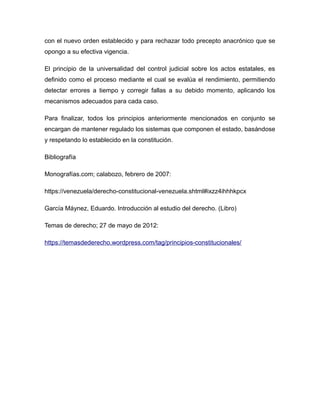 con el nuevo orden establecido y para rechazar todo precepto anacrónico que se
opongo a su efectiva vigencia.
El principio de la universalidad del control judicial sobre los actos estatales, es
definido como el proceso mediante el cual se evalúa el rendimiento, permitiendo
detectar errores a tiempo y corregir fallas a su debido momento, aplicando los
mecanismos adecuados para cada caso.
Para finalizar, todos los principios anteriormente mencionados en conjunto se
encargan de mantener regulado los sistemas que componen el estado, basándose
y respetando lo establecido en la constitución.
Bibliografía
Monografías.com; calabozo, febrero de 2007:
https://venezuela/derecho-constitucional-venezuela.shtml#ixzz4ihhhkpcx
García Máynez, Eduardo. Introducción al estudio del derecho. (Libro)
Temas de derecho; 27 de mayo de 2012:
https://temasdederecho.wordpress.com/tag/principios-constitucionales/
 