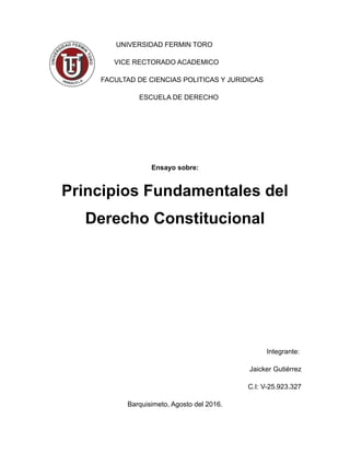 UNIVERSIDAD FERMIN TORO
VICE RECTORADO ACADEMICO
FACULTAD DE CIENCIAS POLITICAS Y JURIDICAS
ESCUELA DE DERECHO
Ensayo sobre:
Principios Fundamentales del
Derecho Constitucional
Integrante:
Jaicker Gutiérrez
C.I: V-25.923.327
Barquisimeto, Agosto del 2016.
 