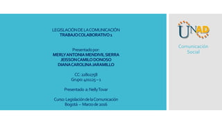 LEGISLACIÓNDELACOMUNICACIÓN
TRABAJOCOLABORATIVO1
Presentadopor:
MERLYANTONIAMENDIVILSIERRA
JEISSONCAMILODONOSO
DIANACAROLINAJARAMILLO
CC:22802758
Grupo:401125–1
Presentado a:NellyTovar
Curso:LegislacióndelaComunicación
Bogotá – Marzode2016
Comunicación
Social
 