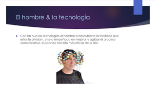 El hombre & la tecnología


Con las nuevas tecnologías el hombre a descubierto la facilidad que
estas le brindan , y se a empeñado en mejorar y agilizar el proceso
comunicativo, buscando hacerlo más eficaz día a día.

 