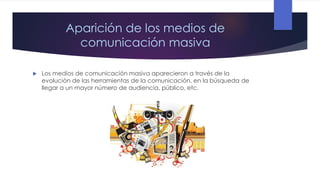 Aparición de los medios de
comunicación masiva


Los medios de comunicación masiva aparecieron a través de la
evolución de las herramientas de la comunicación, en la búsqueda de
llegar a un mayor número de audiencia, público, etc.

 