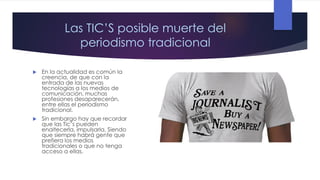 Las TIC’S posible muerte del
periodismo tradicional


En la actualidad es común la
creencia, de que con la
entrada de las nuevas
tecnologías a los medios de
comunicación, muchas
profesiones desaparecerán,
entre ellas el periodismo
tradicional.



Sin embargo hay que recordar
que las Tic’s pueden
enaltecerla, impulsarla. Siendo
que siempre habrá gente que
prefiera los medios
tradicionales o que no tenga
acceso a ellas.

 