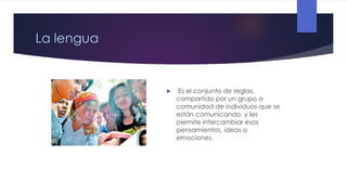 La lengua



Es el conjunto de reglas,
compartido por un grupo o
comunidad de individuos que se
están comunicando, y les
permite intercambiar esos
pensamientos, ideas o
emociones.

 
