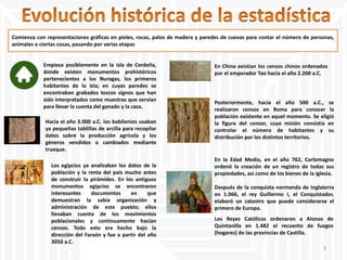 Comienza con representaciones gráficas en pieles, rocas, palos de madera y paredes de cuevas para contar el número de personas,
animales o ciertas cosas, pasando por varias etapas
Empieza posiblemente en la isla de Cerdeña,
donde existen monumentos prehistóricos
pertenecientes a los Nuragas, los primeros
habitantes de la isla; en cuyas paredes se
encontraban grabados toscos signos que han
sido interpretados como muestras que servían
para llevar la cuenta del ganado y la caza.
Hacia el año 3.000 a.C. los babilonios usaban
ya pequeñas tablillas de arcilla para recopilar
datos sobre la producción agrícola y los
géneros vendidos o cambiados mediante
trueque.
Los egipcios ya analizaban los datos de la
población y la renta del país mucho antes
de construir la pirámides. En los antiguos
monumentos egipcios se encontraron
interesantes documentos en que
demuestran la sabia organización y
administración de este pueblo; ellos
llevaban cuenta de los movimientos
poblacionales y continuamente hacían
censos. Todo esto era hecho bajo la
dirección del Faraón y fue a partir del año
3050 a.C.
En China existían los censos chinos ordenados
por el emperador Tao hacia el año 2.200 a.C.
Posteriormente, hacia el año 500 a.C., se
realizaron censos en Roma para conocer la
población existente en aquel momento. Se eligió
la figura del censor, cuya misión consistía en
controlar el número de habitantes y su
distribución por los distintos territorios.
Después de la conquista normanda de Inglaterra
en 1.066, el rey Guillermo I, el Conquistador,
elaboró un catastro que puede considerarse el
primero de Europa.
Los Reyes Católicos ordenaron a Alonso de
Quintanilla en 1.482 el recuento de fuegos
(hogares) de las provincias de Castilla.
En la Edad Media, en el año 762, Carlomagno
ordenó la creación de un registro de todas sus
propiedades, así como de los bienes de la iglesia.
3
 