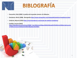 8
• Desrosières, Alain (2004). La política de los grandes números. Ed. Melusina.
• Mundarain, Martin (2008). Monografías https://www.monografias.com/trabajos60/estadistica/estadistica2.shtml
• Anderson, Mauricio (2016) https://mauricioanderson.com/escalas-de-medicion-estadistica/
• Santillan, Azucena (2016)
https://ebevidencia.com/archivos/3568#:~:text=Mientras%20que%20la%20estad%C3%ADstica%20descriptiva,extra
er%20conclusiones%20sobre%20la%20poblaci%C3%B3n.
 