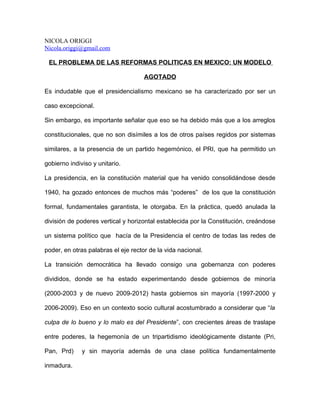 NICOLA ORIGGI
Nicola.origgi@gmail.com

 EL PROBLEMA DE LAS REFORMAS POLITICAS EN MEXICO: UN MODELO

                                     AGOTADO

Es indudable que el presidencialismo mexicano se ha caracterizado por ser un

caso excepcional.

Sin embargo, es importante señalar que eso se ha debido más que a los arreglos

constitucionales, que no son disímiles a los de otros países regidos por sistemas

similares, a la presencia de un partido hegemónico, el PRI, que ha permitido un

gobierno indiviso y unitario.

La presidencia, en la constitución material que ha venido consolidándose desde

1940, ha gozado entonces de muchos más “poderes” de los que la constitución

formal, fundamentales garantista, le otorgaba. En la práctica, quedó anulada la

división de poderes vertical y horizontal establecida por la Constitución, creándose

un sistema político que hacía de la Presidencia el centro de todas las redes de

poder, en otras palabras el eje rector de la vida nacional.

La transición democrática ha llevado consigo una gobernanza con poderes

divididos, donde se ha estado experimentando desde gobiernos de minoría

(2000-2003 y de nuevo 2009-2012) hasta gobiernos sin mayoría (1997-2000 y

2006-2009). Eso en un contexto socio cultural acostumbrado a considerar que “la

culpa de lo bueno y lo malo es del Presidente”, con crecientes áreas de traslape

entre poderes, la hegemonía de un tripartidismo ideológicamente distante (Pri,

Pan, Prd)     y sin mayoría además de una clase política fundamentalmente

inmadura.
 