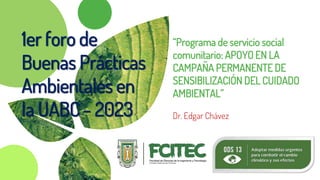 “Programa de servicio social
comunitario: APOYO EN LA
CAMPAÑA PERMANENTE DE
SENSIBILIZACIÓN DEL CUIDADO
AMBIENTAL”
Dr. Edgar Chávez
1er foro de
Buenas Prácticas
Ambientales en
la UABC - 2023
 