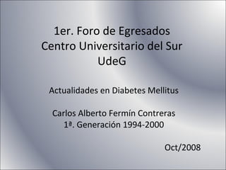 1er. Foro de Egresados
Centro Universitario del Sur
UdeG
Actualidades en Diabetes Mellitus
Carlos Alberto Fermín Contreras
1ª. Generación 1994-2000
Oct/2008
 