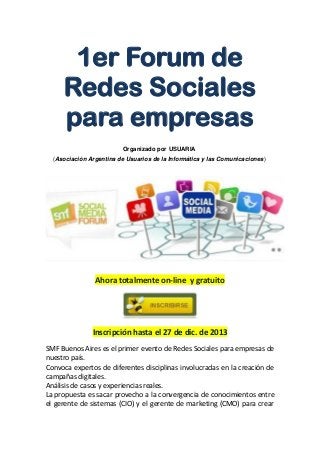 1er Forum de
Redes Sociales
para empresas
Organizado por USUARIA
(Asociación Argentina de Usuarios de la Informática y las Comunicaciones)

Ahora totalmente on-line y gratuito

Inscripción hasta el 27 de dic. de 2013
SMF Buenos Aires es el primer evento de Redes Sociales para empresas de
nuestro país.
Convoca expertos de diferentes disciplinas involucradas en la creación de
campañas digitales.
Análisis de casos y experiencias reales.
La propuesta es sacar provecho a la convergencia de conocimientos entre
el gerente de sistemas (CIO) y el gerente de marketing (CMO) para crear

 