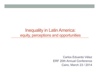 Inequality in Latin America:
equity, perceptions and opportunities
Carlos Eduardo Vélez
ERF 20th Annual Conference
Cairo, March 23 / 2014
 