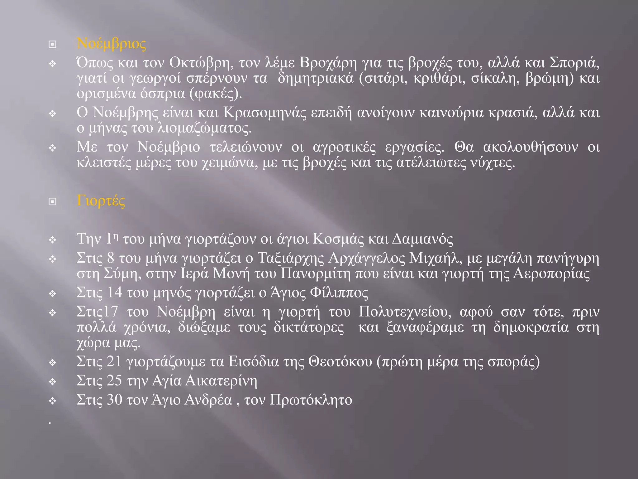 

















.

Ννέκβξηνο
Όπσο θαη ηνλ Οθηώβξε, ηνλ ιέκε Βξνράξε γηα ηηο βξνρέο ηνπ, αιιά θαη ΢πνξηά,
γηαηί νη γεσξγνί ζπέξλνπλ ηα δεκεηξηαθά (ζηηάξη, θξηζάξη, ζίθαιε, βξώκε) θαη
νξηζκέλα όζπξηα (θαθέο).
Ο Ννέκβξεο είλαη θαη Κξαζνκελάο επεηδή αλνίγνπλ θαηλνύξηα θξαζηά, αιιά θαη
ν κήλαο ηνπ ιηνκαδώκαηνο.
Με ηνλ Ννέκβξην ηειεηώλνπλ νη αγξνηηθέο εξγαζίεο. Θα αθνινπζήζνπλ νη
θιεηζηέο κέξεο ηνπ ρεηκώλα, κε ηηο βξνρέο θαη ηηο αηέιεησηεο λύρηεο.
Γηνξηέο
Σελ 1ε ηνπ κήλα γηνξηάδνπλ νη άγηνη Κνζκάο θαη Γακηαλόο
΢ηηο 8 ηνπ κήλα γηνξηάδεη ν Σαμηάξρεο Αξράγγεινο Μηραήι, κε κεγάιε παλήγπξε
ζηε ΢ύκε, ζηελ Ιεξά Μνλή ηνπ Παλνξκίηε πνπ είλαη θαη γηνξηή ηεο Αεξνπνξίαο
΢ηηο 14 ηνπ κελόο γηνξηάδεη ν Άγηνο Φίιηππνο
΢ηηο17 ηνπ Ννέκβξε είλαη ε γηνξηή ηνπ Πνιπηερλείνπ, αθνύ ζαλ ηόηε, πξηλ
πνιιά ρξόληα, δηώμακε ηνπο δηθηάηνξεο θαη μαλαθέξακε ηε δεκνθξαηία ζηε
ρώξα καο.
΢ηηο 21 γηνξηάδνπκε ηα Δηζόδηα ηεο Θενηόθνπ (πξώηε κέξα ηεο ζπνξάο)
΢ηηο 25 ηελ Αγία Αηθαηεξίλε
΢ηηο 30 ηνλ Άγην Αλδξέα , ηνλ Πξσηόθιεην

 