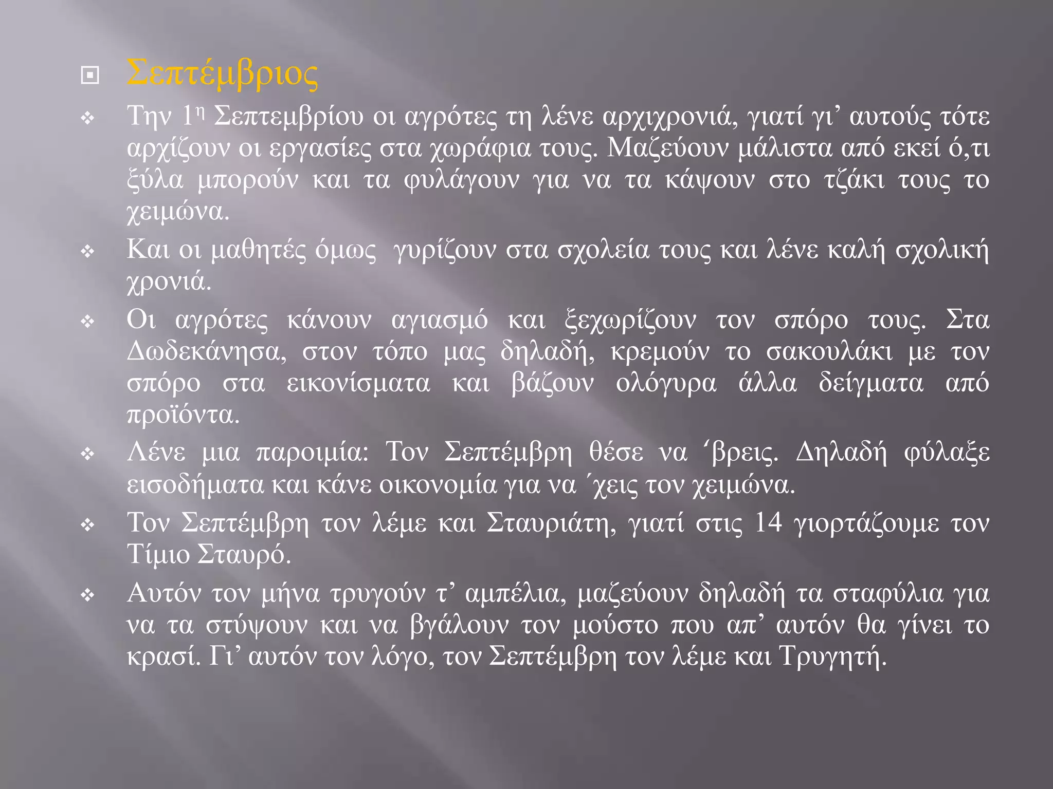 












΢επηέκβξηνο
Σελ 1ε ΢επηεκβξίνπ νη αγξόηεο ηε ιέλε αξρηρξνληά, γηαηί γη’ απηνύο ηόηε
αξρίδνπλ νη εξγαζίεο ζηα ρσξάθηα ηνπο. Μαδεύνπλ κάιηζηα από εθεί ό,ηη
μύια κπνξνύλ θαη ηα θπιάγνπλ γηα λα ηα θάςνπλ ζην ηδάθη ηνπο ην
ρεηκώλα.
Καη νη καζεηέο όκσο γπξίδνπλ ζηα ζρνιεία ηνπο θαη ιέλε θαιή ζρνιηθή
ρξνληά.
Οη αγξόηεο θάλνπλ αγηαζκό θαη μερσξίδνπλ ηνλ ζπόξν ηνπο. ΢ηα
Γσδεθάλεζα, ζηνλ ηόπν καο δειαδή, θξεκνύλ ην ζαθνπιάθη κε ηνλ
ζπόξν ζηα εηθνλίζκαηα θαη βάδνπλ νιόγπξα άιια δείγκαηα από
πξντόληα.
Λέλε κηα παξνηκία: Σνλ ΢επηέκβξε ζέζε λα ‘βξεηο. Γειαδή θύιαμε
εηζνδήκαηα θαη θάλε νηθνλνκία γηα λα ΄ρεηο ηνλ ρεηκώλα.
Σνλ ΢επηέκβξε ηνλ ιέκε θαη ΢ηαπξηάηε, γηαηί ζηηο 14 γηνξηάδνπκε ηνλ
Σίκην ΢ηαπξό.
Απηόλ ηνλ κήλα ηξπγνύλ η’ ακπέιηα, καδεύνπλ δειαδή ηα ζηαθύιηα γηα
λα ηα ζηύςνπλ θαη λα βγάινπλ ηνλ κνύζην πνπ απ’ απηόλ ζα γίλεη ην
θξαζί. Γη’ απηόλ ηνλ ιόγν, ηνλ ΢επηέκβξε ηνλ ιέκε θαη Σξπγεηή.

 