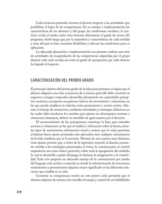 Cada secuencia pretende orientar al docente respecto a las actividades que
      posibilitan el logro de las competencias. En su manejo e implementación, las
      características de los alumnos y del grupo, las condiciones escolares, el con-
      texto social, el medio, entre otros factores, determinan el grado de avance del
      programa; desde luego que por la naturaleza y características de cada entidad
      y zona del país se hace necesario flexibilizar y adecuar las condiciones para su
      aplicación.
          La adecuada planeación e implementación nos permite, realizar una serie
      de actividades de recapitulación de las competencias adquiridas por el grupo
      durante cada ciclo escolar, así como el grado de apropiación que cada alumno
      ha logrado al respecto.




      CARACTERIZACIÓN DEL PRIMER GRADO
      El principal objetivo del primer grado de la educación primaria es lograr que el
      alumno adquiera una clara conciencia de sí mismo, para ello debe construir su
      esquema e imagen corporales, desarrollar plenamente sus capacidades percep-
      tivo motrices, incorporar sus patrones básicos de movimiento a situaciones en
      las que pueda establecer la relación entre pensamiento y acción motriz. Ade-
      más, el manejo de sensaciones, mediante actividades y estrategias didácticas en
      las cuales debe involucrar los sentidos para ajustar sus desempeños motores a
      situaciones dinámicas, deberá ser atendido de igual manera por el docente.
           El reconocimiento de las percepciones constituye la base para entender
      acciones y situaciones en las que el análisis e inferencias sobre la forma, tama-
      ño, tipos de movimiento, información visual y motora que le rodea permiten
      al alumno hacer ajustes posturales más adecuados ante cualquier circunstancia
      de la vida cotidiana que se le presente. Mostrar de una manera muy dinámica
      estos ajustes permite que, a través de la expresión corporal, el alumno encuen-
      tre sentido a las estrategias presentadas; el ritmo, la comunicación, el control
      respiratorio, así como tónico-postural y sobre todo la apropiación del símbolo,
      la cual se desarrolla a partir del juego, la fantasía, la imaginación y la creativi-
      dad. Todo esto propicia un adecuado manejo de la comunicación por medio
      del lenguaje oral, escrito y corporal; en donde la exteriorización de emociones,
      sentimientos y pensamientos adquiere mayor significado en las diferentes rela-
      ciones que entabla en su vida.
           Construir su competencia motriz en este primer ciclo permitirá que el
      alumno adquiera de manera más sencilla el manejo y control de sus habilidades


210
 