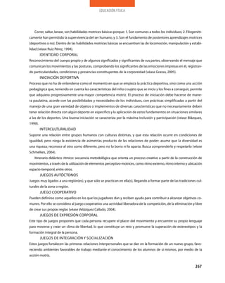 educación física




   Correr, saltar, lanzar, son habilidades motrices básicas porque: 1. son comunes a todos los individuos; 2. Filogenéti-
camente han permitido la supervivencia del ser humano, y 3. son el fundamento de posteriores aprendizajes motrices
(deportivos o no). dentro de las habilidades motrices básicas se encuentran las de locomoción, manipulación y estabi-
lidad (véase Ruiz pérez, 1994).
         IdENTIdAd CORpORAl
Reconocimiento del cuerpo propio y de algunos significados y significantes de sus partes, observando el mensaje que
comunican los movimientos y las posturas, comprobando los significantes de las emociones impresas en él, registran-
do particularidades, condiciones y presencias constituyentes de la corporeidad (véase grasso, 2005).
         INICIACIÓN dEpORTIvA
proceso que no ha de entenderse como el momento en que se empieza la práctica deportiva, sino como una acción
pedagógica que, teniendo en cuenta las características del niño o sujeto que se inicia y los fines a conseguir, permite
que adquiera progresivamente una mayor competencia motriz. El proceso de iniciación debe hacerse de mane-
ra paulatina, acorde con las posibilidades y necesidades de los individuos, con prácticas simplificadas a partir del
manejo de una gran variedad de objetos o implementos de diversas características que no necesariamente deben
tener relación directa con algún deporte en específico y la aplicación de estos fundamentos en situaciones similares
a las de los deportes. una buena iniciación se caracteriza por la máxima inclusión y participación (véase Blázquez,
1999).
         INTERCulTuRAlIdAd
supone una relación entre grupos humanos con culturas distintas, y que esta relación ocurre en condiciones de
igualdad, pero niega la existencia de asimetrías producto de las relaciones de poder; asume que la diversidad es
una riqueza; reconoce al otro como diferente, pero no lo borra ni lo aparta. Busca comprenderlo y respetarlo (véase
schmelkes, 2004).
   Itinerario didáctico rítmico: secuencia metodológica que orienta un proceso creativo a partir de la construcción de
movimientos, a través de la utilización de elementos perceptivo-motrices, como ritmo externo, ritmo interno y ubicación
espacio-temporal, entre otros.
         juEgOs AuTÓCTONOs
juegos muy ligados a una región(es), y que sólo se practican en ella(s), llegando a formar parte de las tradiciones cul-
turales de la zona o región.
         juEgO COOpERATIvO
pueden definirse como aquellos en los que los jugadores dan y reciben ayuda para contribuir a alcanzar objetivos co-
munes. por ello se considera al juego cooperativo una actividad liberadora de la competición, de la eliminación y libre
de crear sus propias reglas (véase velázquez Callado, 2004).
         juEgOs dE ExpREsIÓN CORpORAl
Este tipo de juegos proponen que cada persona recupere el placer del movimiento y encuentre su propio lenguaje
para moverse y crear un clima de libertad, lo que constituye un reto y promueve la superación de estereotipos y la
formación integral de la persona.
         juEgOs dE INTEgRACIÓN y sOCIAlIZACIÓN
Estos juegos fortalecen las primeras relaciones interpersonales que se dan en la formación de un nuevo grupo, favo-
reciendo ambientes favorables de trabajo mediante el conocimiento de los alumnos de sí mismos, por medio de la
acción motriz.


                                                                                                                    267
 