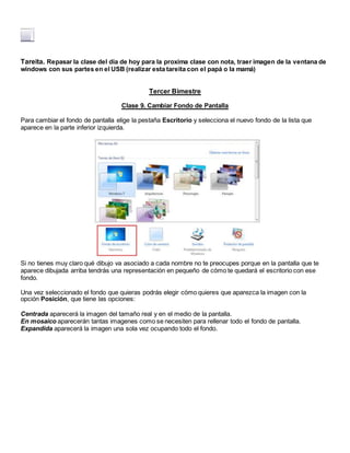 Tareita. Repasar la clase del dia de hoy para la proxima clase con nota, traer imagen de la ventana de
windows con sus partes en el USB (realizar esta tareita con el papá o la mamá)
Tercer Bimestre
Clase 9. Cambiar Fondo de Pantalla
Para cambiar el fondo de pantalla elige la pestaña Escritorio y selecciona el nuevo fondo de la lista que
aparece en la parte inferior izquierda.
Si no tienes muy claro qué dibujo va asociado a cada nombre no te preocupes porque en la pantalla que te
aparece dibujada arriba tendrás una representación en pequeño de cómo te quedará el escritorio con ese
fondo.
Una vez seleccionado el fondo que quieras podrás elegir cómo quieres que aparezca la imagen con la
opción Posición, que tiene las opciones:
Centrada aparecerá la imagen del tamaño real y en el medio de la pantalla.
En mosaico aparecerán tantas imagenes como se necesiten para rellenar todo el fondo de pantalla.
Expandida aparecerá la imagen una sola vez ocupando todo el fondo.
 