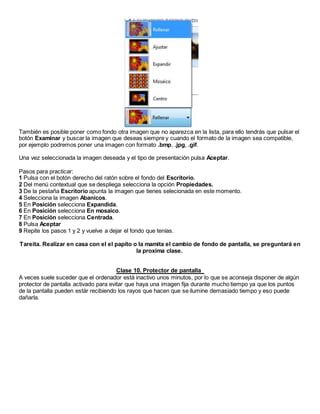 También es posible poner como fondo otra imagen que no aparezca en la lista, para ello tendrás que pulsar el
botón Examinar y buscar la imagen que deseas siempre y cuando el formato de la imagen sea compatible,
por ejemplo podremos poner una imagen con formato .bmp, .jpg, .gif.
Una vez seleccionada la imagen deseada y el tipo de presentación pulsa Aceptar.
Pasos para practicar:
1 Pulsa con el botón derecho del ratón sobre el fondo del Escritorio.
2 Del menú contextual que se despliega selecciona la opción Propiedades.
3 De la pestaña Escritorio apunta la imagen que tienes selecionada en este momento.
4 Selecciona la imagen Abanicos.
5 En Posición selecciona Expandida.
6 En Posición selecciona En mosaico.
7 En Posición selecciona Centrada.
8 Pulsa Aceptar
9 Repite los pasos 1 y 2 y vuelve a dejar el fondo que tenías.
Tareita. Realizar en casa con el el papito o la mamita el cambio de fondo de pantalla, se preguntará en
la proxima clase.
Clase 10. Protector de pantalla
A veces suele suceder que el ordenador está inactivo unos minutos, por lo que se aconseja disponer de algún
protector de pantalla activado para evitar que haya una imagen fija durante mucho tiempo ya que los puntos
de la pantalla pueden estár recibiendo los rayos que hacen que se ilumine demasiado tiempo y eso puede
dañarla.
 