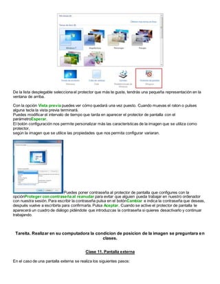 De la lista desplegable selecciona el protector que más te guste, tendrás una pequeña representación en la
ventana de arriba.
Con la opción Vista previa puedes ver cómo quedará una vez puesto. Cuando muevas el raton o pulses
alguna tecla la vista previa terminará.
Puedes modificar el intervalo de tiempo que tarda en aparecer el protector de pantalla con el
parámetroEsperar.
El botón configuración nos permite personalizar más las características de la imagen que se utiliza como
protector,
según la imagen que se utilice las propiedades que nos permita configurar variaran.
Puedes poner contraseña al protector de pantalla que configures con la
opciónProteger con contraseña al reanudar para evitar que alguien pueda trabajar en nuestro ordenador
con nuestra sesión. Para escribir la contraseña pulsa en el botónCambiar e indica la contraseña que deseas,
después vuelve a escribirla para confirmarla. Pulsa Aceptar. Cuando se active el protector de pantalla te
aparecerá un cuadro de diálogo pidéndote que introduzcas la contraseña si quieres desactivarlo y continuar
trabajando.
Tareita. Realizar en su computadora la condicion de posicion de la imagen se preguntara en
clases.
Clase 11. Pantalla externa
En el caso de una pantalla externa se realiza los siguientes pasos:
 