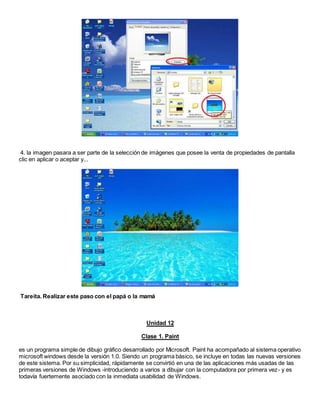 4. la imagen pasara a ser parte de la selección de imágenes que posee la venta de propiedades de pantalla
clic en aplicar o aceptar y...
Tareíta. Realizar este paso con el papá o la mamá
Unidad 12
Clase 1. Paint
es un programa simple de dibujo gráfico desarrollado por Microsoft. Paint ha acompañado al sistema operativo
microsoft windows desde la versión 1.0. Siendo un programa básico, se incluye en todas las nuevas versiones
de este sistema. Por su simplicidad, rápidamente se convirtió en una de las aplicaciones más usadas de las
primeras versiones de Windows -introduciendo a varios a dibujar con la computadora por primera vez- y es
todavía fuertemente asociado con la inmediata usabilidad de Windows.
 