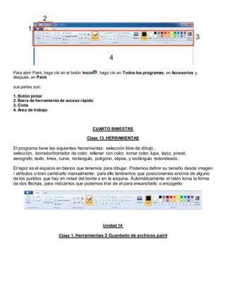 Para abrir Paint, haga clic en el botón Inicio , haga clic en Todos los programas, en Accesorios y,
después, en Paint.
sus partes son:
1. Botón pintar
2. Barra de herramienta de acceso rápido
3. Cinta
4. Área de trabajo
CUARTO BIMESTRE
Clase 13. HERRAMIENTAS
El programa tiene las siguientes herramientas: selección libre de dibujo ,
selección, borrador/borrador de color, rellenar con color, tomar color, lupa, lapiz, pincel,
aerografo, texto, linea, curva, rectangulo, poligono, elipse, y rectángulo redondeado.
El tapiz es el espacio en blanco que tenemos para dibujar. Podemos definir su tamaño desde imagen
/ atributos o bien cambiarlo manualmente: para ello tendremos que posicionarnos encima de alguno
de los puntitos que hay en mitad del borde o en la esquina. Automáticamente el ratón toma la forma
de dos flechas, para indicarnos que podemos tirar de el para ensancharlo o encogerlo:
Unidad 14
Clase 1. Herramientas 2 Guardado de archivos paint
 