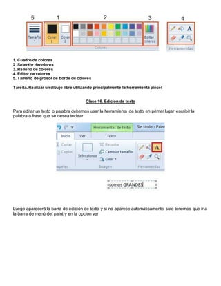 1. Cuadro de colores
2. Selector decolores
3. Relleno de colores
4. Editor de colores
5. Tamaño de grosor de borde de colores
Tareita. Realizar un dibujo libre utilizando principalmente la herramienta pincel
Clase 16. Edición de texto
Para editar un texto o palabra debemos usar la herramienta de texto en primer lugar escribir la
palabra o frase que se desea teclear
Luego aparecerá la barra de edición de texto y si no aparece automáticamente solo tenemos que ir a
la barra de menú del paint y en la opción ver
 