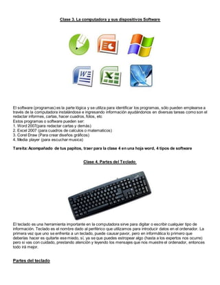 Clase 3. La computadora y sus dispositivos Software
El software (programas) es la parte lógica y se utiliza para identificar los programas, sólo pueden emplearse a
través de la computadora instalándose e ingresando información ayudándonos en diversas tareas como son el
redactar informes, cartas, hacer cuadros, fotos, etc
Estos programas o software pueden ser:
1. Word 2007(para redactar cartas y demás)
2. Excel 2007 (para cuadros de calculos o matematicos)
3. Corel Draw (Para crear diseños gráficos)
4. Media player (para escuchar musica)
Tareita:Acompañado de tus papitos, traer para la clase 4 en una hoja word, 4 tipos de software
Clase 4. Partes del Teclado
El teclado es una herramienta importante en la computadora sirve para digitar o escribir cualquier tipo de
información. Teclado es el nombre dado al periférico que utilizamos para introducir datos en el ordenador. La
primera vez que uno se enfrenta a un teclado, puede causar pavor, pero en informática lo primero que
deberías hacer es quitarte ese miedo, sí, ya se que puedes estropear algo (hasta a los expertos nos ocurre)
pero si vas con cuidado, prestando atención y leyendo los mensajes que nos muestre el ordenador, entonces
todo irá mejor.
Partes del teclado
 