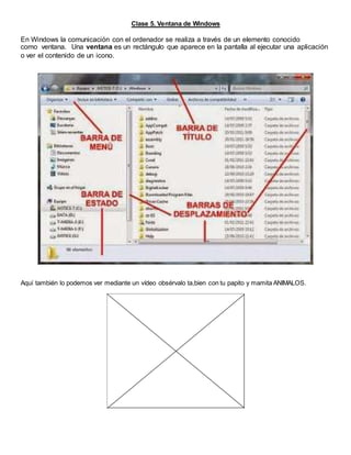 Clase 5. Ventana de Windows
En Windows la comunicación con el ordenador se realiza a través de un elemento conocido
como ventana. Una ventana es un rectángulo que aparece en la pantalla al ejecutar una aplicación
o ver el contenido de un icono.
Aquí también lo podemos ver mediante un vídeo obsérvalo ta,bien con tu papito y mamita ANIMALOS.
 