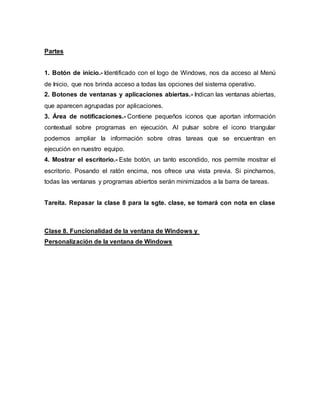 Partes
1. Botón de inicio.- Identificado con el logo de Windows, nos da acceso al Menú
de Inicio, que nos brinda acceso a todas las opciones del sistema operativo.
2. Botones de ventanas y aplicaciones abiertas.- Indican las ventanas abiertas,
que aparecen agrupadas por aplicaciones.
3. Área de notificaciones.- Contiene pequeños iconos que aportan información
contextual sobre programas en ejecución. Al pulsar sobre el icono triangular
podemos ampliar la información sobre otras tareas que se encuentran en
ejecución en nuestro equipo.
4. Mostrar el escritorio.- Este botón, un tanto escondido, nos permite mostrar el
escritorio. Posando el ratón encima, nos ofrece una vista previa. Si pinchamos,
todas las ventanas y programas abiertos serán minimizados a la barra de tareas.
Tareita. Repasar la clase 8 para la sgte. clase, se tomará con nota en clase
Clase 8. Funcionalidad de la ventana de Windows y
Personalización de la ventana de Windows
 