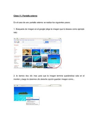 Clase 11. Pantalla externa
En el caso de una pantalla externa se realiza los siguientes pasos:
1. Búsqueda de imagen en el google (elige la imagen que tú desees como ejemplo
isla)
2. le damos dos clic mas para que la imagen termine quedándose sola en el
monitor y luego le daremos clic derecho opción guardar imagen como...
 