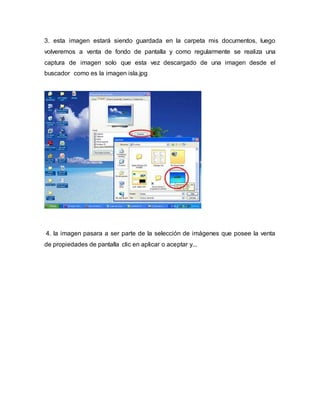 3. esta imagen estará siendo guardada en la carpeta mis documentos, luego
volveremos a venta de fondo de pantalla y como regularmente se realiza una
captura de imagen solo que esta vez descargado de una imagen desde el
buscador como es la imagen isla.jpg
4. la imagen pasara a ser parte de la selección de imágenes que posee la venta
de propiedades de pantalla clic en aplicar o aceptar y...
 