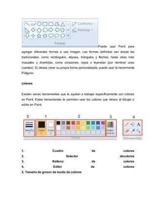 Puede usar Paint para
agregar diferentes formas a una imagen. Las formas definidas van desde las
tradicionales, como rectángulos, elipses, triángulos y flechas, hasta otras más
inusuales y divertidas, como corazones, rayos o leyendas (por nombrar unas
cuantas). Si desea crear su propia forma personalizada, puede usar la herramienta
Polígono
colores
Existen varias herramientas que le ayudan a trabajar específicamente con colores
en Paint. Estas herramientas le permiten usar los colores que desea al dibujar o
editar en Paint.
1. Cuadro de colores
2. Selector decolores
3. Relleno de colores
4. Editor de colores
5. Tamaño de grosor de borde de colores
 