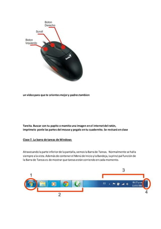 un videopara que te orientesmejory padrestambien
Tareita. Buscar con tu papito o mamita una imagen enel internetdel ratón,
imprimelo ponle las partes del mouse y pegalo entu cuadernito. Se revisará enclase
Clase 7. La barra de tareas de Windows
Atravesandolaparte inferiorde lapantalla,vemoslaBarrade Tareas. Normalmente se halla
siempre ala vista.Ademásde contenerel Menúde InicioylaBandeja,laprincipal funciónde
la Barra de Tareases de mostrar que tareasestáncorriendoencada momento.
 