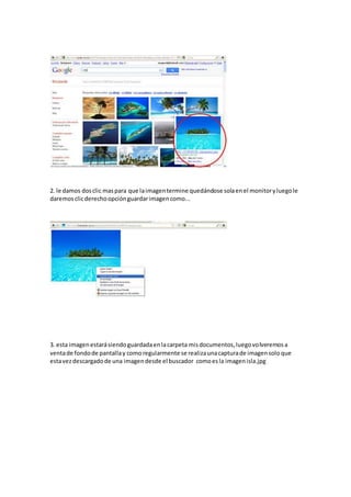 2. le damos dosclic maspara que laimagentermine quedándose solaenel monitoryluegole
daremosclicderechoopciónguardarimagencomo...
3. esta imagenestarásiendoguardadaenlacarpeta misdocumentos,luegovolveremosa
ventade fondode pantallay comoregularmente se realizaunacapturade imagensoloque
estavezdescargadode una imagendesde el buscador comoesla imagenisla.jpg
 