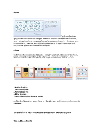 Formas
Puede usarPaintpara
agregar diferentesformasaunaimagen.Las formasdefinidasvandesde lastradicionales,
como rectángulos,elipses,triángulosyflechas,hastaotrasmásinusualesydivertidas,como
corazones,rayoso leyendas(pornombrarunascuantas).Si deseacrearsu propiaforma
personalizada,puede usarlaherramientaPolígono
colores
Existenvariasherramientasque le ayudanatrabajar específicamente concoloresenPaint.
Estas herramientasle permitenusarloscoloresque deseaal dibujaroeditarenPaint.
1. Cuadro de colores
2. Selectordecolores
3. Rellenode colores
4. Editor de colores
5. Tamaño de grosor de borde de colores
Aquí tambiénlo podemosver mediante unvídeoobsérvalo tambiencon tu papito y mamita
ANIMALOS.
Tareita. Realizar un dibujolibre utilizando principalmente laherramienta pincel
Clase 16. Edición de texto
 