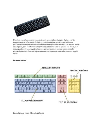 El tecladoesuna herramientaimportante enlacomputadorasirve paradigitaroescribir
cualquiertipode información.Tecladoesel nombre dadoal periféricoque utilizamos
para introducirdatosenel ordenador.La primeravezque unose enfrentaaunteclado,puede
causar pavor,pero eninformáticaloprimeroque deberíashaceresquitarte ese miedo,sí,ya
se que puedesestropearalgo(hastaalos expertosnosocurre) perosi vascon cuidado,
prestandoatenciónyleyendolosmensajesque nosmuestre el ordenador,entoncestodoirá
mejor.
Partes del teclado
Les invitamosa ver un videosobre el tema
 