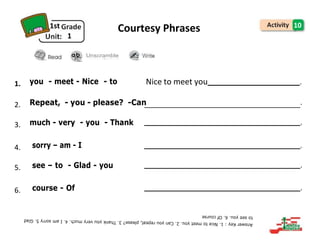 1st
1
Courtesy Phrases 10
Unscramble
1. you - meet - Nice - to Nice to meet you .
2. Repeat, - you - please? -Can .
3. much - very - you - Thank .
4. sorry – am - I .
5. see – to - Glad - you .
6. course - Of .
 