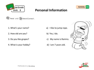 1st
3
11
Personal Information
and .
1. What’s your name? a) I like to jump rope.
2. How old are you? b) Yes, I do.
3. Do you like grapes? c) My name is Ramiro.
4. What is your hobby? d) I am 7 years old.
 
