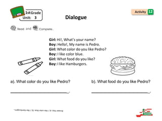 1st
3
and
12
Dialogue
Girl: Hi!, What’s your name?
Boy: Hello!, My name is Pedro.
Girl: What color do you like Pedro?
Boy: I like color blue.
Girl: What food do you like?
Boy: I like Hamburgers.
a). What color do you like Pedro? b). What food do you like Pedro?
_. _.
.
 
